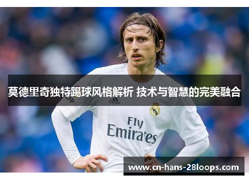 莫德里奇独特踢球风格解析 技术与智慧的完美融合