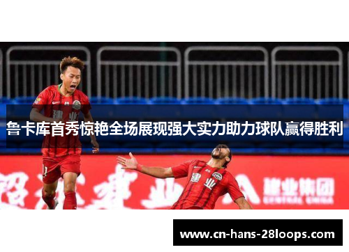 鲁卡库首秀惊艳全场展现强大实力助力球队赢得胜利