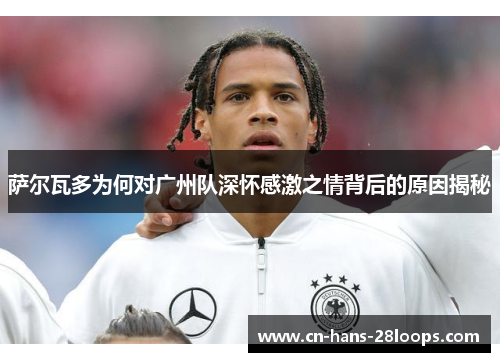 萨尔瓦多为何对广州队深怀感激之情背后的原因揭秘 萨尔瓦多为何对广州队深怀感激之情背后的原因揭秘