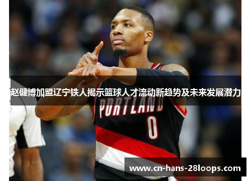 赵健博加盟辽宁铁人揭示篮球人才流动新趋势及未来发展潜力