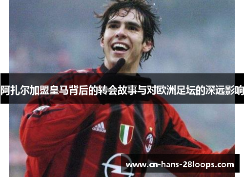 阿扎尔加盟皇马背后的转会故事与对欧洲足坛的深远影响