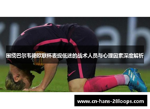 围绕巴尔韦德欧联杯表现低迷的战术人员与心理因素深度解析 围绕巴尔韦德欧联杯表现低迷的战术人员与心理因素深度解析