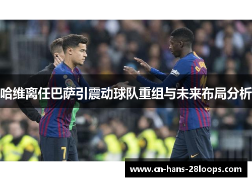 哈维离任巴萨引震动球队重组与未来布局分析